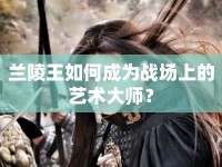 蘭陵王如何成為戰(zhàn)場上的藝術(shù)大師？
