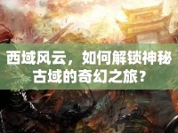 西域風(fēng)云，如何解鎖神秘古域的奇幻之旅？
