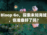 Bloop Go，探索未知海域，你準(zhǔn)備好了嗎？