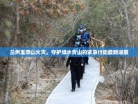 蘭州玉泉山火災(zāi)，守護(hù)綠水青山的緊急行動(dòng)最新進(jìn)展