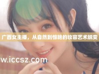 廣西女主播，從自然到驚艷的妝容藝術(shù)蛻變