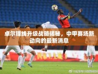 卓爾鋒線升級戰(zhàn)略揭秘，中甲賽場新動向的最新消息