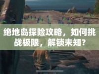 絕地島探險(xiǎn)攻略，如何挑戰(zhàn)極限，解鎖未知？