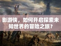 影游俠，如何開(kāi)啟探索未知世界的冒險(xiǎn)之旅？