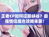 王者CP如何征服峽谷？最強情侶組合攻略來襲！