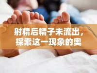 射精后精子未流出，探索這一現(xiàn)象的奧秘與對生育和健康的影響