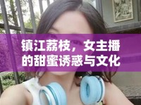 鎮(zhèn)江荔枝，女主播的甜蜜誘惑與文化傳承的橋梁