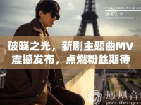 破曉之光，新劇主題曲MV震撼發(fā)布，點燃粉絲期待