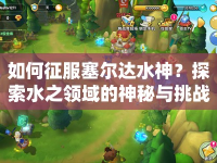 如何征服塞爾達水神？探索水之領(lǐng)域的神秘與挑戰(zhàn)等你來挑戰(zhàn)！
