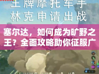 塞爾達(dá)，如何成為曠野之王？全面攻略助你征服廣闊世界！
