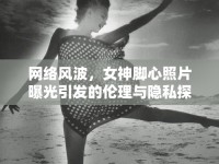 網(wǎng)絡(luò)風(fēng)波，女神腳心照片曝光引發(fā)的倫理與隱私探討