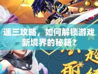 遙三攻略，如何解鎖游戲新境界的秘籍？