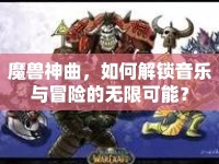 魔獸神曲，如何解鎖音樂與冒險的無限可能？