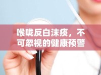 喉嚨反白沫痰，不可忽視的健康預(yù)警