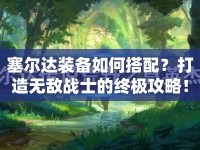 塞爾達(dá)裝備如何搭配？打造無敵戰(zhàn)士的終極攻略！