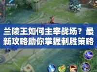 蘭陵王如何主宰戰(zhàn)場(chǎng)？最新攻略助你掌握制勝策略！