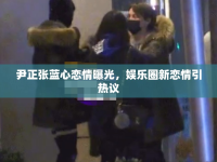 尹正張藍(lán)心戀情曝光，娛樂(lè)圈新戀情引熱議