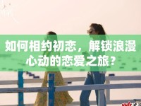 如何相約初戀，解鎖浪漫心動(dòng)的戀愛之旅？