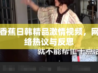 香蕉日韓精品激情視頻，網(wǎng)絡(luò)熱議與反思