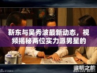 靳東與吳秀波最新動(dòng)態(tài)，視頻揭秘兩位實(shí)力派男星的最新消息