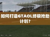 如何打造GTAOL終極搶劫計劃？