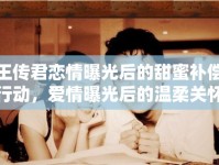 王傳君戀情曝光后的甜蜜補(bǔ)償行動(dòng)，愛情曝光后的溫柔關(guān)懷