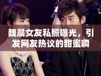 魏晨女友私照曝光，引發(fā)網(wǎng)友熱議的甜蜜瞬間