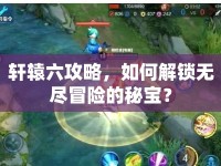 軒轅六攻略，如何解鎖無盡冒險的秘寶？