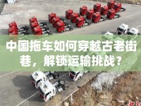 中國(guó)拖車(chē)如何穿越古老街巷，解鎖運(yùn)輸挑戰(zhàn)？