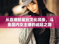從直播新星到文化現(xiàn)象，斗魚國內(nèi)女主播的崛起之路