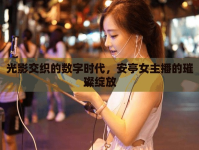 光影交織的數(shù)字時(shí)代，安亭女主播的璀璨綻放
