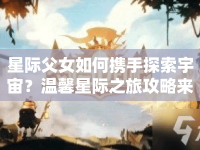 星際父女如何攜手探索宇宙？溫馨星際之旅攻略來襲！