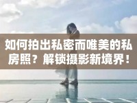如何拍出私密而唯美的私房照？解鎖攝影新境界！