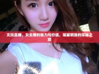 文玩直播，女主播的魅力與價值，璀璨明珠的探秘之旅