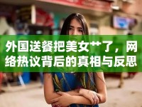 外國送餐把美女艸了，網(wǎng)絡(luò)熱議背后的真相與反思