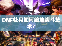 DNF牡丹如何綻放戰(zhàn)斗藝術(shù)？