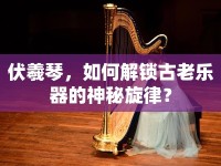 伏羲琴，如何解鎖古老樂器的神秘旋律？