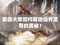 紫薇大帝如何解鎖仙界至尊的奧秘？