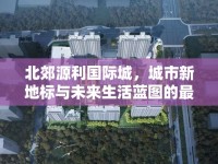 北郊源利國際城，城市新地標(biāo)與未來生活藍(lán)圖的最新進(jìn)展