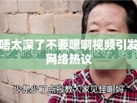 唔太深了不要嗯啊視頻引發(fā)網(wǎng)絡(luò)熱議