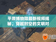平原博物院最新視頻揭秘，穿越時空的文明對話，探索歷史新篇章