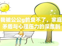 我被公公g的受不了，家庭矛盾與心理壓力的深度剖析
