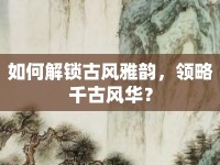 如何解鎖古風(fēng)雅韻，領(lǐng)略千古風(fēng)華？