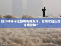 四川神秘河流驚現(xiàn)奇異泡沫，自然之謎還是環(huán)境警鐘？
