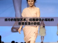 紙巾的智慧藝術(shù)，優(yōu)雅堵住小尷尬的創(chuàng)意生活小妙招