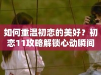如何重溫初戀的美好？初戀11攻略解鎖心動(dòng)瞬間