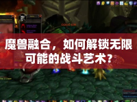 魔獸融合，如何解鎖無限可能的戰(zhàn)斗藝術(shù)？