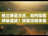格蘭蒂亞沙丘，如何探索神秘遺跡？終極攻略來襲！