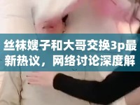 絲襪嫂子和大哥交換3p最新熱議，網(wǎng)絡(luò)討論深度解析