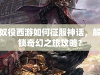 奴役西游如何征服神話，解鎖奇幻之旅攻略？